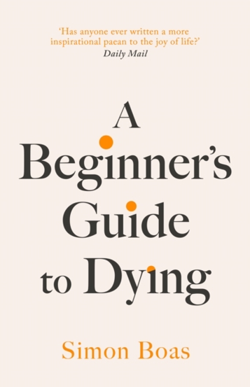 A Beginner\'s Guide to Dying : The Sunday Times Bestseller \'Has anyone ever written a more inspirational paean to the joy of life?\' Daily Mail